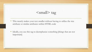 <small> tag
• This merely makes your text smaller without having to utilize the size
attribute or similar attributes within HTML code
• Ideally, you use this tag to deemphasize something [things that are not
important]
 