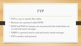 FTP
• FTP is a way to transfer files online.
• Browsers use a protocol called HTTP.
• IMAP and POP, for instance, are two protocols that email clients use
to send and receive messages.
• XMPP is a protocol used to send and receive instant messages.
• FTP is another such protocol.
 