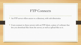 FTP Connects
• An FTP server offers access to a directory, with sub-directories.
• Users connect to these servers with an FTP client, a piece of software that
lets you download files from the server, as well as upload files to it.
 