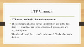 FTP Channels
• FTP uses two basic channels to operate:
• The command channel carries information about the task
itself — what files are to be accessed, if commands are
registering, etc.
• The data channel then transfers the actual file data between
devices.
 