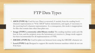 FTP Data Types
• ASCII (TYPE A): Used for text. Data is converted, if needed, from the sending host's
character representation to "8-bit ASCII" before transmission, and (again, if necessary) to
the receiving host's character representation. As a consequence, this mode is inappropriate
for files that contain data other than plain text.
• Image (TYPE I, commonly called Binary mode): The sending machine sends each file
byte by byte, and the recipient stores the bytestream as it receives it. (Image mode support
has been recommended for all implementations of FTP).
• EBCDIC (TYPE E): Used for plain text between hosts using the EBCDIC character set.
• Local (TYPE L n): Designed to support file transfer between machines which do not use
8-bit bytes
 