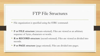 FTP File Structures
• File organization is specified using the STRU command:
• F or FILE structure (stream-oriented). Files are viewed as an arbitrary
sequence of bytes, characters or words.
• R or RECORD structure (record-oriented). Files are viewed as divided into
records.
• P or PAGE structure (page-oriented). Files are divided into pages.
 