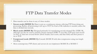 FTP Data Transfer Modes
• Data transfer can be done in any of three modes:
• Stream mode (MODE S): Data is sent as a continuous stream, relieving FTP from doing any
processing. Rather, all processing is left up to TCP. No End-of-file indicator is needed, unless the
data is divided into records.
• Block mode (MODE B): Designed primarily for transferring record-oriented files (STRU R),
although can also be used to transfer stream-oriented (STRU F) text files. FTP puts each record
(or line) of data into several blocks (block header, byte count, and data field) and then passes it
on to TCP.
• Compressed mode (MODE C): Extends MODE B with data compression using run-length
encoding.
• Most contemporary FTP clients and servers do not implement MODE B or MODE C
 