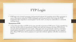 FTP Login
• FTP login uses normal username and password scheme for granting access.The username is
sent to the server using the USER command, and the password is sent using the PASS
command. This sequence is unencrypted "on the wire", so may be vulnerable to a network
sniffing attack.
Anonymous FTP:
• A host that provides an FTP service may provide anonymous FTP access. Users typically log
into the service with an 'anonymous' (lower-case and case-sensitive in some FTP servers)
account when prompted for user name. Although users are commonly asked to send their
email address instead of a password, no verification is actually performed on the supplied
data. Many FTP hosts whose purpose is to provide software updates will allow anonymous
logins.
 