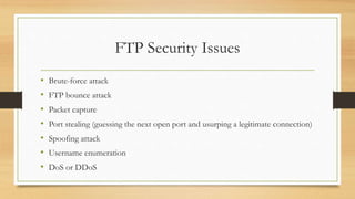FTP Security Issues
• Brute-force attack
• FTP bounce attack
• Packet capture
• Port stealing (guessing the next open port and usurping a legitimate connection)
• Spoofing attack
• Username enumeration
• DoS or DDoS
 
