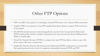 Other FTP Options
• FTP over SSH is the practice of tunneling a normal FTP session over a Secure Shell connection.
• Explicit FTPS is an extension to the FTP standard that allows clients to request FTP sessions to
be encrypted.
• The SSH file transfer protocol (chronologically the second of the two protocols abbreviated
SFTP) transfers files and has a similar command set for users but uses the Secure Shell protocol
(SSH) to transfer files.
• Trivial File Transfer Protocol (TFTP) is a simple, lock-step FTP that allows a client to get a file
from or put a file onto a remote host.
• Simple File Transfer Protocol (the first protocol abbreviated SFTP), proposed as an (unsecured)
file transfer protocol with a level of complexity intermediate between TFTP and FTP.
 