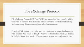 File eXchange Protocol
• File eXchange Protocol (FXP or FXSP) is a method of data transfer which
uses FTP to transfer data from one remote server to another (inter-server)
without routing this data through the client's connection.
• Enabling FXP support can make a server vulnerable to an exploit known as
FTP bounce. As a result of this, FTP server software often has FXP disabled
by default. Some sites restrict IP addresses to trusted sites to limit this risk.
 