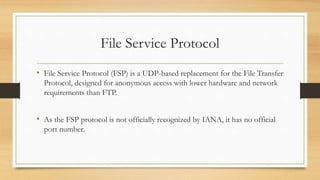 File Service Protocol
• File Service Protocol (FSP) is a UDP-based replacement for the File Transfer
Protocol, designed for anonymous access with lower hardware and network
requirements than FTP.
• As the FSP protocol is not officially recognized by IANA, it has no official
port number.
 