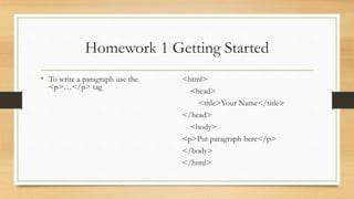 Homework 1 Getting Started
• To write a paragraph use the
<p>…</p> tag
<html>
<head>
<title>Your Name</title>
</head>
<body>
<p>Put paragraph here</p>
</body>
</html>
 