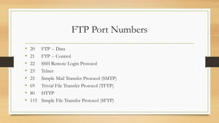 FTP Port Numbers
• 20 FTP -- Data
• 21 FTP -- Control
• 22 SSH Remote Login Protocol
• 23 Telnet
• 25 Simple Mail Transfer Protocol (SMTP)
• 69 Trivial File Transfer Protocol (TFTP)
• 80 HTTP
• 115 Simple File Transfer Protocol (SFTP)
 