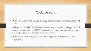 Websockets
• WebSockets, allow for sending message-based data, but with the reliability of
TCP.
• WebSocket uses HTTP as the initial transport mechanism but keeps the TCP
connection alive after the HTTP response is received so that it can be used
for sending messages between client and server.
• WebSockets allow us to build “real-time” applications without the use of
long-polling.
 