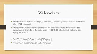Websockets
• WebSockets do not use the http:// or https:// scheme (because they do not follow
the HTTP protocol).
• WebSocket URIs use a new scheme ws: (or wss: for a secure WebSocket). The
remainder of the URI is the same as an HTTP URI: a host, port, path and any
query parameters.
• "ws:" "//" host [ ":" port ] path [ "?" query ]
• "wss:" "//" host [ ":" port ] path [ "?" query ]
 