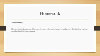 Homework
Assignment 8:
Discuss the similarities and differences between websockets, networks, and servers. Explain how each are
useful within Web Development.
 