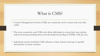 What is CMS?
• Content Management Systems (CMS) are commonly used to create and store data
online
• The most commonly used CMS tools allow individuals to create their own website
without knowing anything about web development [coding in HTML, CSS, JS, etc.]
• Individuals merely install the CMS software to their website and type in specific
information to create websites
 
