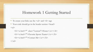 Homework 1 Getting Started
• To create your links use the <ul> and <il> tags
• Your code should go in the header section <head>
<ul>
<li><a href="" class="current">Home</a></li>
<li><a href="">Favorite Sports Teams</a></li>
<li><a href="">Contact Me</a></li>
</ul>
 