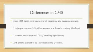 Differences in CMS
• Every CMS has its own unique way of organizing and managing content.
• It helps you to create/edit/delete content in a shared repository (database).
• It contains much improved CSS (Cascading Style Sheets).
• CMS enables content to be shared across the Web sites.
 