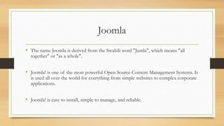 Joomla
• The name Joomla is derived from the Swahili word "Jumla", which means "all
together" or "as a whole".
• Joomla! is one of the most powerful Open Source Content Management Systems. It
is used all over the world for everything from simple websites to complex corporate
applications.
• Joomla! is easy to install, simple to manage, and reliable.
 