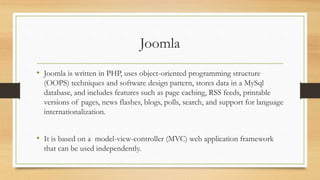 Joomla
• Joomla is written in PHP, uses object-oriented programming structure
(OOPS) techniques and software design pattern, stores data in a MySql
database, and includes features such as page caching, RSS feeds, printable
versions of pages, news flashes, blogs, polls, search, and support for language
internationalization.
• It is based on a model-view-controller (MVC) web application framework
that can be used independently.
 