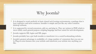 Why Joomla?
• It is designed to work perfectly in basic shared web hosting environments, a package that is
least expensive and most common. Installer is simple and just like any other common
desktop software.
• It is supported by several extensions, add-on, and plug in. They are written in PHP, which is
most widely used, general purpose scripting language and best suited for web development.
• Joomla supports SSL logins and SSL pages.
• Joomla probably has a pre built module to transform it in a social bookmarking website.
• Joomla's greatest advantage is availability of a large number of extensions that you can use
to Plug-in extra features into your website and transform your website into anything you
like.
 