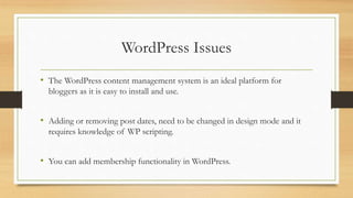 WordPress Issues
• The WordPress content management system is an ideal platform for
bloggers as it is easy to install and use.
• Adding or removing post dates, need to be changed in design mode and it
requires knowledge of WP scripting.
• You can add membership functionality in WordPress.
 
