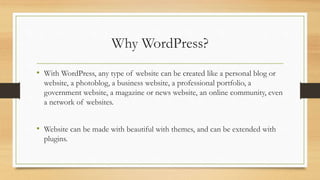 Why WordPress?
• With WordPress, any type of website can be created like a personal blog or
website, a photoblog, a business website, a professional portfolio, a
government website, a magazine or news website, an online community, even
a network of websites.
• Website can be made with beautiful with themes, and can be extended with
plugins.
 