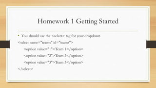 Homework 1 Getting Started
• You should use the <select> tag for your dropdown
<select name="teams" id="teams">
<option value="1">Team 1</option>
<option value="2">Team 2</option>
<option value="3">Team 3</option>
</select>
 