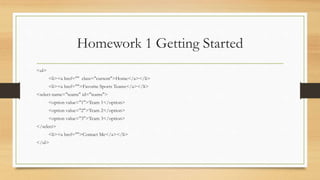Homework 1 Getting Started
<ul>
<li><a href="" class="current">Home</a></li>
<li><a href="">Favorite Sports Teams</a></li>
<select name="teams" id="teams">
<option value="1">Team 1</option>
<option value="2">Team 2</option>
<option value="3">Team 3</option>
</select>
<li><a href="">Contact Me</a></li>
</ul>
 