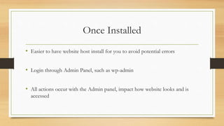 Once Installed
• Easier to have website host install for you to avoid potential errors
• Login through Admin Panel, such as wp-admin
• All actions occur with the Admin panel, impact how website looks and is
accessed
 