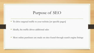 Purpose of SEO
• To drive targeted traffic to your website [or specific pages]
• Ideally, the traffic drives additional sales
• Most online purchases are made on sites found through search engine listings
 