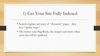 1) Get Your Site Fully Indexed
 Search engines are wary of “dynamic” pages - they
fear “spider traps”
 The better your PageRank, the deeper and more often
your site will be spidered
 