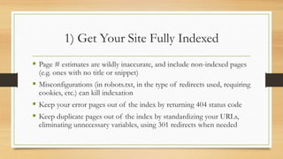 1) Get Your Site Fully Indexed
 Page # estimates are wildly inaccurate, and include non-indexed pages
(e.g. ones with no title or snippet)
 Misconfigurations (in robots.txt, in the type of redirects used, requiring
cookies, etc.) can kill indexation
 Keep your error pages out of the index by returning 404 status code
 Keep duplicate pages out of the index by standardizing your URLs,
eliminating unnecessary variables, using 301 redirects when needed
 