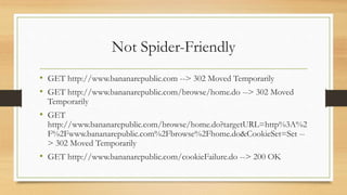 Not Spider-Friendly
• GET http://www.bananarepublic.com --> 302 Moved Temporarily
• GET http://www.bananarepublic.com/browse/home.do --> 302 Moved
Temporarily
• GET
http://www.bananarepublic.com/browse/home.do?targetURL=http%3A%2
F%2Fwww.bananarepublic.com%2Fbrowse%2Fhome.do&CookieSet=Set --
> 302 Moved Temporarily
• GET http://www.bananarepublic.com/cookieFailure.do --> 200 OK
 