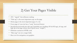 2) Get Your Pages Visible
• 100+ “signals” that influence ranking
• “Title tag” is the most important copy on the page
• Home page is the most important page of a site
• Every page of your site has a “song” (keyword theme)
• Incorporate keywords into title tags, hyperlink text, headings (H1 & H2 tags), alt tags, and
high up in the page (where they’re given more “weight”)
• Eliminate extraneous HTML code
• “Meta tags” are not a magic bullet
• Have text for navigation, not graphics
 