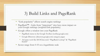 3) Build Links and PageRank
• “Link popularity” affects search engine rankings
• PageRank™ - Links from “important” sites have more impact on
your Google rankings (weighted link popularity)
• Google offers a window into your PageRank
• PageRank meter in the Google Toolbar (toolbar.google.com)
• Google Directory (directory.google.com) category pages
• 3rd party tools like SEOChat.com’s “PageRank Lookup” & “PageRank
Search”
• Scores range from 0-10 on a logarithmic scale
 