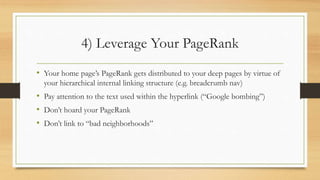 4) Leverage Your PageRank
• Your home page’s PageRank gets distributed to your deep pages by virtue of
your hierarchical internal linking structure (e.g. breadcrumb nav)
• Pay attention to the text used within the hyperlink (“Google bombing”)
• Don’t hoard your PageRank
• Don’t link to “bad neighborhoods”
 