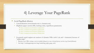 4) Leverage Your PageRank
 Avoid PageRank dilution
 Canonicalization (www.domain.com vs. domain.com)
 Duplicate pages: (session IDs, tracking codes, superfluous parameters)
 http://company.com/Products/widget.html
 http://company.com/products/widget.html
 http://company.com/Products/Widget.html
 http://company.com/products/Widget.html
 In general, search engines are cautious of dynamic URLs (with ?, &, and = characters) because of
“spider traps”
 Rewrite your URLs (using a server module/plug-in) or use a hosted proxy service (e.g. GravityStream)
 See http://catalogagemag.com/mag/marketing_right_page_web/
 