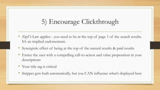 5) Encourage Clickthrough
• Zipf’s Law applies - you need to be at the top of page 1 of the search results.
It’s an implied endorsement.
• Synergistic effect of being at the top of the natural results & paid results
• Entice the user with a compelling call-to-action and value proposition in your
descriptions
• Your title tag is critical
• Snippet gets built automatically, but you CAN influence what’s displayed here
 