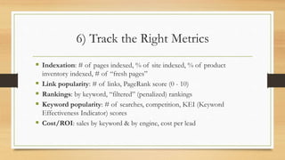 6) Track the Right Metrics
 Indexation: # of pages indexed, % of site indexed, % of product
inventory indexed, # of “fresh pages”
 Link popularity: # of links, PageRank score (0 - 10)
 Rankings: by keyword, “filtered” (penalized) rankings
 Keyword popularity: # of searches, competition, KEI (Keyword
Effectiveness Indicator) scores
 Cost/ROI: sales by keyword & by engine, cost per lead
 