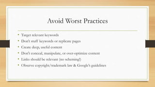 Avoid Worst Practices
• Target relevant keywords
• Don’t stuff keywords or replicate pages
• Create deep, useful content
• Don't conceal, manipulate, or over-optimize content
• Links should be relevant (no scheming!)
• Observe copyright/trademark law & Google’s guidelines
 