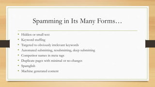 Spamming in Its Many Forms…
• Hidden or small text
• Keyword stuffing
• Targeted to obviously irrelevant keywords
• Automated submitting, resubmitting, deep submitting
• Competitor names in meta tags
• Duplicate pages with minimal or no changes
• Spamglish
• Machine generated content
 