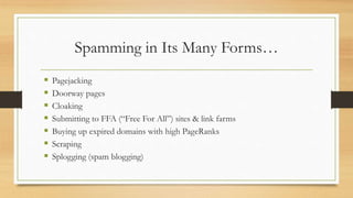 Spamming in Its Many Forms…
 Pagejacking
 Doorway pages
 Cloaking
 Submitting to FFA (“Free For All”) sites & link farms
 Buying up expired domains with high PageRanks
 Scraping
 Splogging (spam blogging)
 
