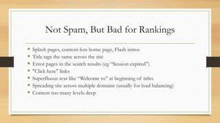 Not Spam, But Bad for Rankings
 Splash pages, content-less home page, Flash intros
 Title tags the same across the site
 Error pages in the search results (eg “Session expired”)
 "Click here" links
 Superfluous text like “Welcome to” at beginning of titles
 Spreading site across multiple domains (usually for load balancing)
 Content too many levels deep
 