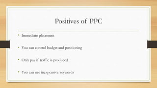 Positives of PPC
• Immediate placement
• You can control budget and positioning
• Only pay if traffic is produced
• You can use inexpensive keywords
 