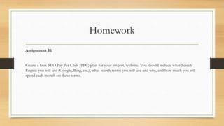 Homework
Assignment 10:
Create a faux SEO Pay Per Click (PPC) plan for your project/website. You should include what Search
Engine you will use (Google, Bing, etc.), what search terms you will use and why, and how much you will
spend each month on these terms.
 