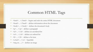 Common HTML Tags
• <html>…</html> - begins and ends the entire HTML document
• <head>…</head> - defines information about the document
• <body>…</body> - defines the document’s body
• <p>…</p> - defines a paragraph
• <ul>…</ul> - defines an unordered list
• <ol>…</ol> - defines an ordered list
• <li>…</li> - defines a list item
• <a href>…</a> - hyperlink
• <img src…./> - defines an image
 
