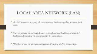LOCAL AREA NETWORK (LAN)
• A LAN connects a group of computers or devices together across a local
area.
• Can be utilized to connect devices throughout one building or even 2-3
buildings depending on the proximity to each other.
• Whether wired or wireless connection, it’s using a LAN connection.
 