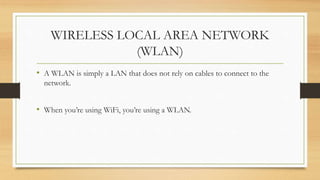 WIRELESS LOCAL AREA NETWORK
(WLAN)
• A WLAN is simply a LAN that does not rely on cables to connect to the
network.
• When you’re using WiFi, you’re using a WLAN.
 