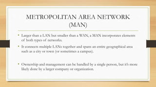 METROPOLITAN AREA NETWORK
(MAN)
• Larger than a LAN but smaller than a WAN, a MAN incorporates elements
of both types of networks.
• It connects multiple LANs together and spans an entire geographical area
such as a city or town (or sometimes a campus).
• Ownership and management can be handled by a single person, but it’s more
likely done by a larger company or organization.
 