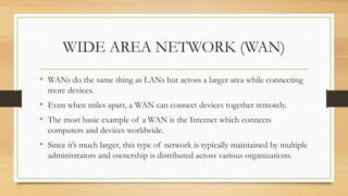 WIDE AREA NETWORK (WAN)
• WANs do the same thing as LANs but across a larger area while connecting
more devices.
• Even when miles apart, a WAN can connect devices together remotely.
• The most basic example of a WAN is the Internet which connects
computers and devices worldwide.
• Since it’s much larger, this type of network is typically maintained by multiple
administrators and ownership is distributed across various organizations.
 