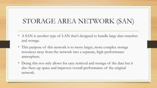 STORAGE AREA NETWORK (SAN)
• A SAN is another type of LAN that’s designed to handle large data transfers
and storage.
• This purpose of this network is to move larger, more complex storage
resources away from the network into a separate, high-performance
atmosphere.
• Doing this not only allows for easy retrieval and storage of the data but it
also frees up space and improves overall performance of the original
network.
 